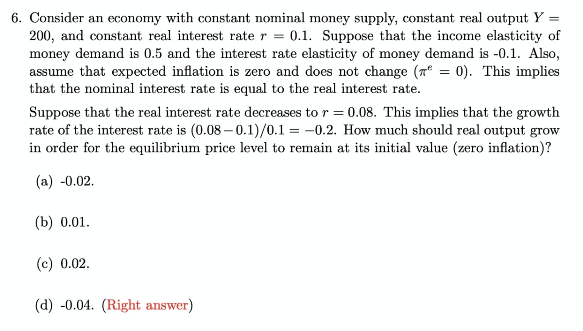 6. Consider an economy with constant nominal money supply, constant real output Y
200, and constant real interest rate r = 0.1. Suppose that the income elasticity of
money demand is 0.5 and the interest rate elasticity of money demand is -0.1. Also,
assume that expected inflation is zero and does not change (Tº = 0). This implies
that the nominal interest rate is equal to the real interest rate.
%3D
Suppose that the real interest rate decreases to r = 0.08. This implies that the growth
rate of the interest rate is (0.08 – 0.1)/0.1 = -0.2. How much should real output grow
in order for the equilibrium price level to remain at its initial value (zero inflation)?
(а) -0.02.
(b) 0.01.
(с) 0.02.
(d) -0.04. (Right answer)
