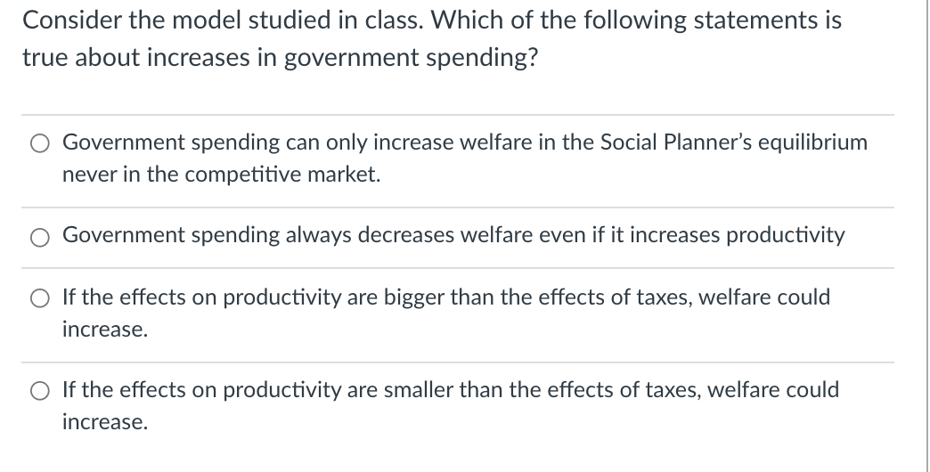 Consider the model studied in class. Which of the following statements is
true about increases in government spending?
Government spending can only increase welfare in the Social Planner's equilibrium
never in the competitive market.
Government spending always decreases welfare even if it increases productivity
If the effects on productivity are bigger than the effects of taxes, welfare could
increase.
If the effects on productivity are smaller than the effects of taxes, welfare could
increase.
