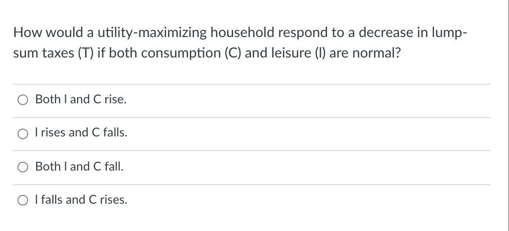 How would a utility-maximizing household respond to a decrease in lump-
sum taxes (T) if both consumption (C) and leisure (1) are normal?
Both I and C rise.
I rises and C falls.
Both I and C fall.
O I falls and C rises.
