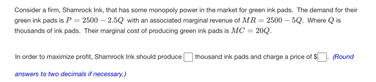 Consider a firm, Shamrock Ink, that has some monopoly power in the market for green ink pads. The demand for their
green ink pads is P = 2500 – 2.5Q with an associated marginal revenue of MR= 2500 – 5Q. Where Q is
thousands of ink pads. Their marginal cost of producing green ink pads is MC = 20Q.
In order to maximize profit, Shamrock Ink should produce
thousand ink pads and charge a price of $
(Round
answers to two decimals if necessary.)
