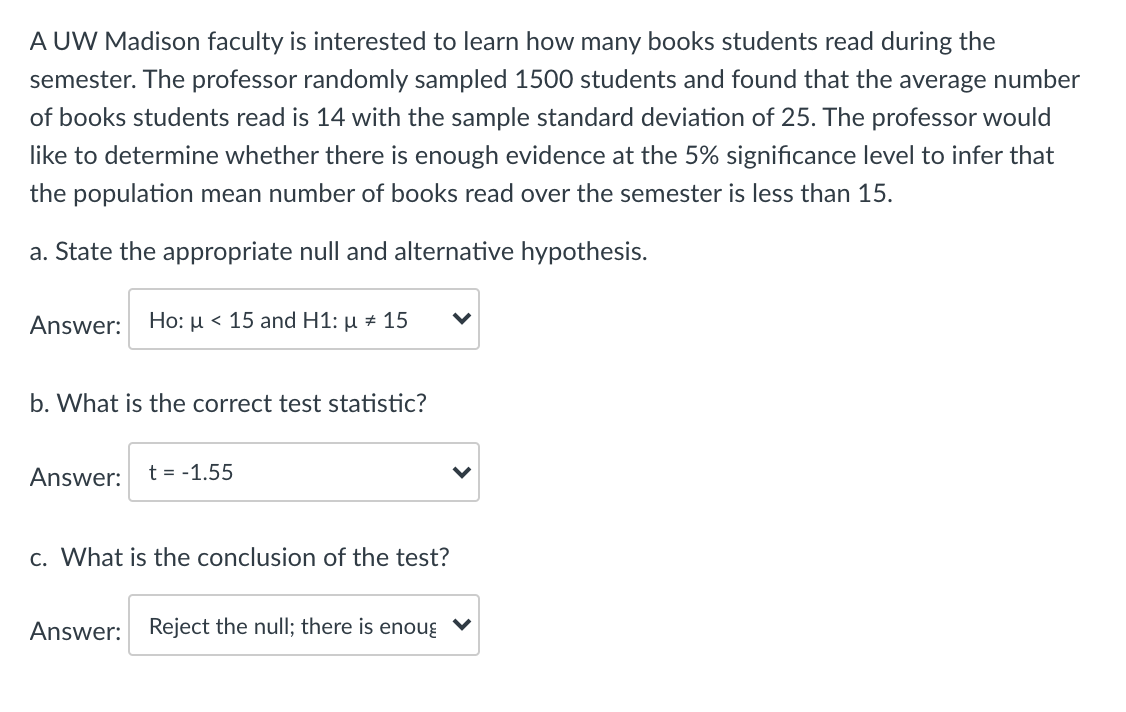 A UW Madison faculty is interested to learn how many books students read during the
semester. The professor randomly sampled 1500 students and found that the average number
of books students read is 14 with the sample standard deviation of 25. The professor would
like to determine whether there is enough evidence at the 5% significance level to infer that
the population mean number of books read over the semester is less than 15.
a. State the appropriate null and alternative hypothesis.
Answer:
Ho: µ < 15 and H1: µ # 15
b. What is the correct test statistic?
Answer:
t = -1.55
c. What is the conclusion of the test?
Answer: Reject the null; there is enoug ♥
