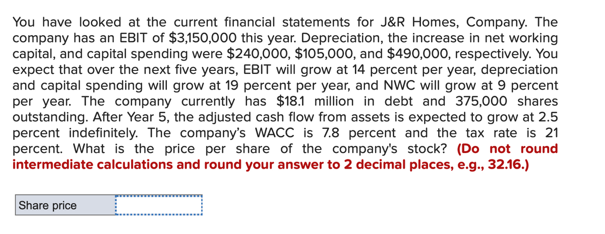 You have looked at the current financial statements for J&R Homes, Company. The
company has an EBIT of $3,150,000 this year. Depreciation, the increase in net working
capital, and capital spending were $240,000, $105,000, and $490,000, respectively. You
expect that over the next five years, EBIT will grow at 14 percent per year, depreciation
and capital spending will grow at 19 percent per year, and NWC will grow at 9 percent
per year. The company currently has $18.1 million in debt and 375,000 shares
outstanding. After Year 5, the adjusted cash flow from assets is expected to grow at 2.5
percent indefinitely. The company's WACC is 7.8 percent and the tax rate is 21
percent. What is the price per share of the company's stock? (Do not round
intermediate calculations and round your answer to 2 decimal places, e.g., 32.16.)
C
Share price