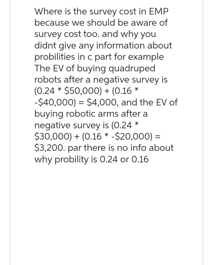 Where is the survey cost in EMP
because we should be aware of
survey cost too. and why you
didnt give any information about
probilities in c part for example
The EV of buying quadruped
robots after a negative survey is
(0.24 * $50,000) + (0.16 *
-$40,000) = $4,000, and the EV of
buying robotic arms after a
negative survey is (0.24 *
$30,000) + (0.16 * -$20,000) =
$3,200. par there is no info about
why probility is 0.24 or 0.16