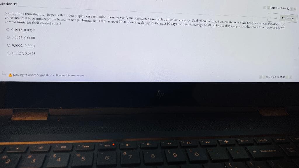 uestion 19
Save Amer
A cell phone manufacturer inspects the video display on each color phone to verify that the screen can display all colors correctly. Each phone is tumed on, run through a self-test procedure, and classified as
either acceptable or unacceptable based on test performance. If they inspect 5000 phones each day for the next 10 days and find an average of 500 defective displays per sample, what are the upper and lower
control limits for their control chart?
O 0.1042, 0.0958
O 0.0023, 0.0000
0.0002, 0.0001
0.1127, 0.0873
A Moving to another question will save this response.
W
3
H
$
4
96
5
6
7
8
C
O
Question 19 of 32>
Dr sc
Question 19 of 32