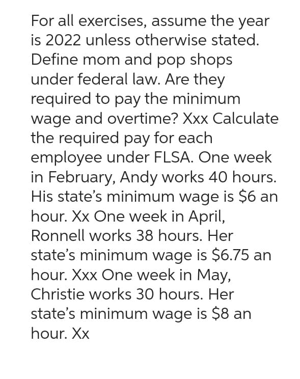 For all exercises, assume the year
is 2022 unless otherwise stated.
Define mom and pop shops
under federal law. Are they
required to pay the minimum
wage and overtime? Xxx Calculate
the required pay for each
employee under FLSA. One week
in February, Andy works 40 hours.
His state's minimum wage is $6 an
hour. Xx One week in April,
Ronnell works 38 hours. Her
state's minimum wage is $6.75 an
hour. Xxx One week in May,
Christie works 30 hours. Her
state's minimum wage is $8 an
hour. Xx