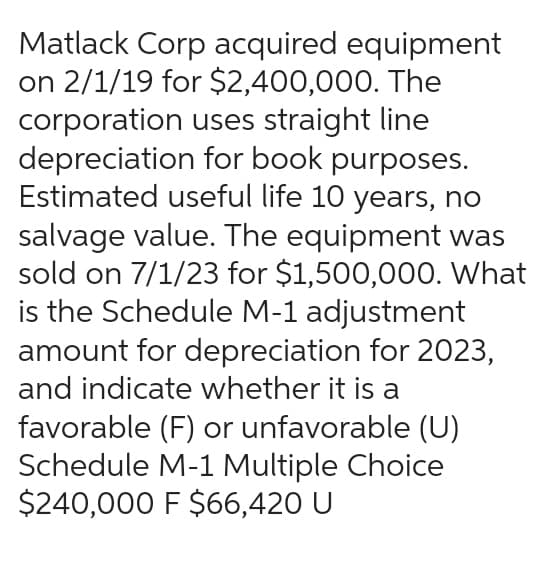 Matlack Corp acquired equipment
on 2/1/19 for $2,400,000. The
corporation uses straight line
depreciation for book purposes.
Estimated useful life 10 years, no
salvage value. The equipment was
sold on 7/1/23 for $1,500,000. What
is the Schedule M-1 adjustment
amount for depreciation for 2023,
and indicate whether it is a
favorable (F) or unfavorable (U)
Schedule M-1 Multiple Choice
$240,000 F $66,420 U