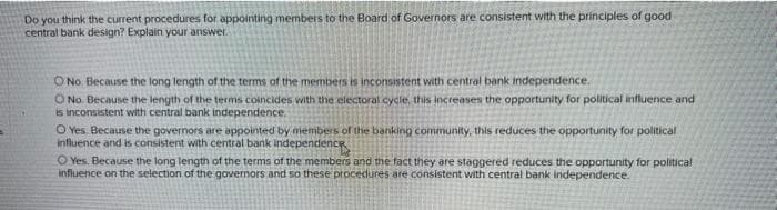 Do you think the current procedures for appointing members to the Board of Governors are consistent with the principles of good
central bank design? Explain your answer.
O No. Because the long length of the terms of the members is inconsistent with central bank independence.
O No. Because the length of the terms coincides with the electoral cycle, this increases the opportunity for political influence and
is inconsistent with central bank independence.
O Yes Because the governors are appointed by members of the banking community, this reduces the opportunity for political
influence and is consistent with central bank independence
O Yes. Because the long length of the terms of the members and the fact they are staggered reduces the opportunity for political
influence on the selection of the governors and so these procedures are consistent with central bank independence.