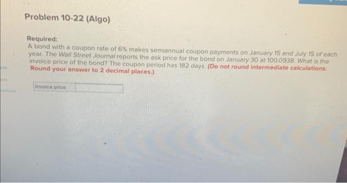 ok
ins
rences
Problem 10-22 (Algo)
Required:
A bond with a coupon rate of 6% makes semiannual coupon payments on January 15 and July 15 of each
year. The Wall Street Journal reports the ask price for the bond on January 30 at 100.0938. What is the
invoice price of the bond? The coupon period has 182 days. (Do not round intermediate calculations.
Round your answer to 2 decimal places.)
Invoice price