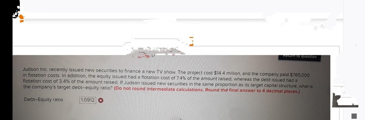 Judson Inc. recently issued new securities to finance a new TV show. The project cost $14.4 million, and the company paid $765,000
in flotation costs. In addition, the equity issued had a flotation cost of 7.4% of the amount raised, whereas the debt issued had a
flotation cost of 3.4% of the amount raised. If Judson issued new securities in the same proportion as its target capital structure, what is
the company's target debt-equity ratio? (Do not round intermediate calculations. Round the final answer to 4 decimal places.)
Debt-Equity ratio
Return to question
1.0912 x