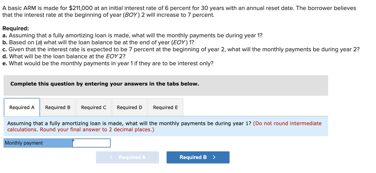 A basic ARM is made for $211,000 at an initial interest rate of 6 percent for 30 years with an annual reset date. The borrower believes
that the interest rate at the beginning of year (BOY) 2 will increase to 7 percent.
Required:
a. Assuming that a fully amortizing loan is made, what will the monthly payments be during year 1?
b. Based on (a) what will the loan balance be at the end of year (EOY) 1?
c. Given that the interest rate is expected to be 7 percent at the beginning of year 2, what will the monthly payments be during year 2?
d. What will be the loan balance at the EOY 2?
e. What would be the monthly payments in year 1 if they are to be interest only?
Complete this question by entering your answers in the tabs below.
Required A Required B Required C
Required D Required E
Assuming that a fully amortizing loan is made, what will the monthly payments be during year 1? (Do not round intermediate
calculations. Round your final answer to 2 decimal places.)
Monthly payment
< Required A
Required B >