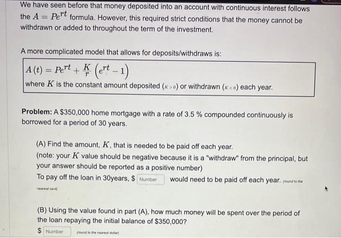 We have seen before that money deposited into an account with continuous interest follows
the A = Pert formula. However, this required strict conditions that the money cannot be
withdrawn or added to throughout the term of the investment.
A more complicated model that allows for deposits/withdraws is:
A (t) = Pert+K (ert - 1)
where K is the constant amount deposited (x>0) or withdrawn (x<o) each year.
Problem: A $350,000 home mortgage with a rate of 3.5 % compounded continuously is
borrowed for a period of 30 years.
(A) Find the amount, K, that is needed to be paid off each year.
(note: your K value should be negative because it is a "withdraw" from the principal, but
your answer should be reported as a positive number)
To pay off the loan in 30years, $ Number would need to be paid off each year. (round to the
nearest cent
(B) Using the value found in part (A), how much money will be spent over the period of
the loan repaying the initial balance of $350,000?
$ Number (round to the nearest dollar)