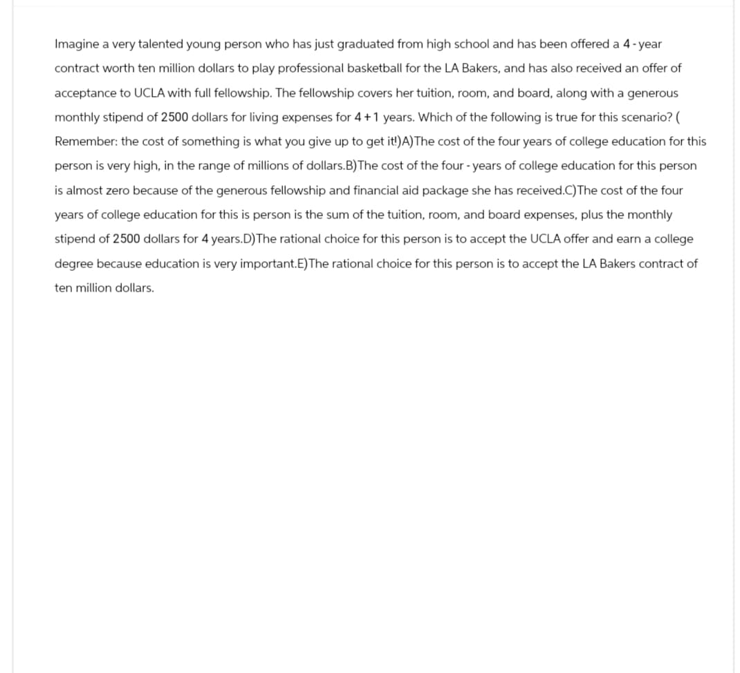 Imagine a very talented young person who has just graduated from high school and has been offered a 4-year
contract worth ten million dollars to play professional basketball for the LA Bakers, and has also received an offer of
acceptance to UCLA with full fellowship. The fellowship covers her tuition, room, and board, along with a generous
monthly stipend of 2500 dollars for living expenses for 4+1 years. Which of the following is true for this scenario? (
Remember: the cost of something is what you give up to get it!)A) The cost of the four years of college education for this
person is very high, in the range of millions of dollars.B) The cost of the four-years of college education for this person
is almost zero because of the generous fellowship and financial aid package she has received.C) The cost of the four
years of college education for this is person is the sum of the tuition, room, and board expenses, plus the monthly
stipend of 2500 dollars for 4 years.D) The rational choice for this person is to accept the UCLA offer and earn a college
degree because education is very important.E)The rational choice for this person is to accept the LA Bakers contract of
ten million dollars.