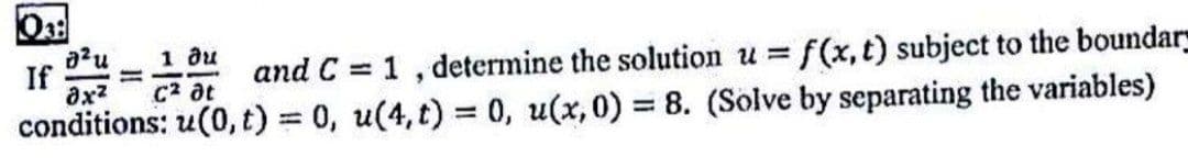 If
ax?
1 ди
and C = 1, determine the solution u = f(x, t) subject to the boundar
%3D
C2 at
conditions: u(0, t) 0, u(4, t) = 0, u(x,0) = 8. (Solve by separating the variables)
%3D
%3D
%3D
