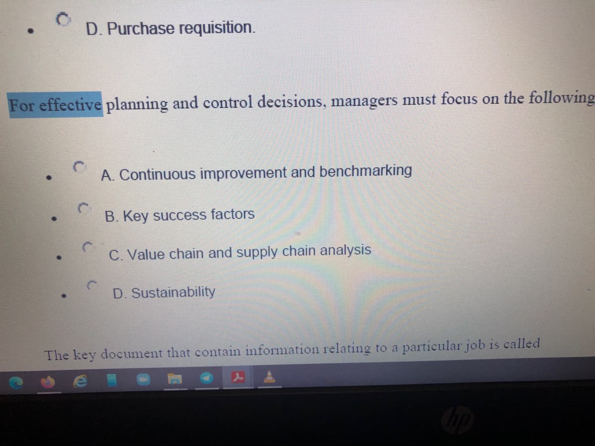 D. Purchase requisition.
For effective planning and control decisions, managers must focus on the following
A. Continuous improvement and benchmarking
B. Key success factors
C. Value chain and supply chain analysis
D. Sustainability
The key document that contain information relating to a particular job is called
