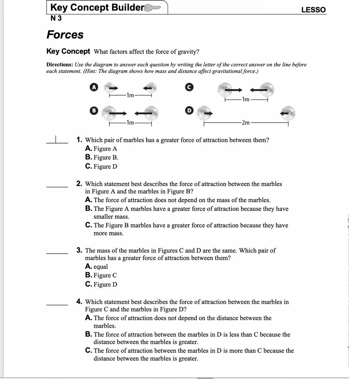 Key Concept Builder
LESSO
N 3
Forces
Key Concept What factors affect the force of gravity?
Directions: Use the diagram to answer each question by writing the letter of the correct answer on the line before
each statement. (Hint: The diagram shows how mass and distance affect gravitational force.)
1m
-1m
-1m-
-2m
_ 1. Which pair of marbles has a greater force of attraction between them?
A. Figure A
B. Figure B.
C. Figure D
2. Which statement best describes the force of attraction between the marbles
in Figure A and the marbles in Figure B?
A. The force of attraction does not depend on the mass of the marbles.
B. The Figure A marbles have a greater force of attraction because they have
smaller mass.
C. The Figure B marbles have a greater force of attraction because they have
more mass.
3. The mass of the marbles in Figures C and D are the same. Which pair of
marbles has a greater force of attraction between them?
A. equal
B. Figure C
C. Figure D
4. Which statement best describes the force of attraction between the marbles in
Figure C and the marbles in Figure D?
A. The force of attraction does not depend on the distance between the
marbles.
B. The force of attraction between the marbles in D is less than C because the
distance between the marbles is greater.
C. The force of attraction between the marbles in D is more than C because the
distance between the marbles is greater.
