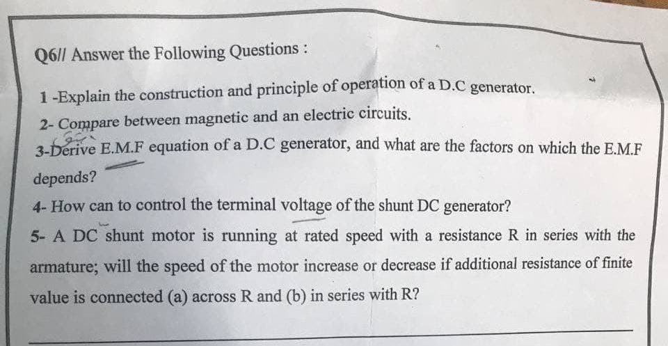 Q6|| Answer the Following Questions :
1-Explain the construction and principle of operation of a D.C generator.
2- Compare between magnetic and an electric circuits.
3-Derive E.M.F equation of a D.C generator, and what are the factors on which the E.M.F
depends?
4- How can to control the terminal voltage of the shunt DC generator?
5- A DC shunt motor is running at rated speed with a resistance R in series with the
armature; will the speed of the motor increase or decrease if additional resistance of finite
value is connected (a) across R and (b) in series with R?
