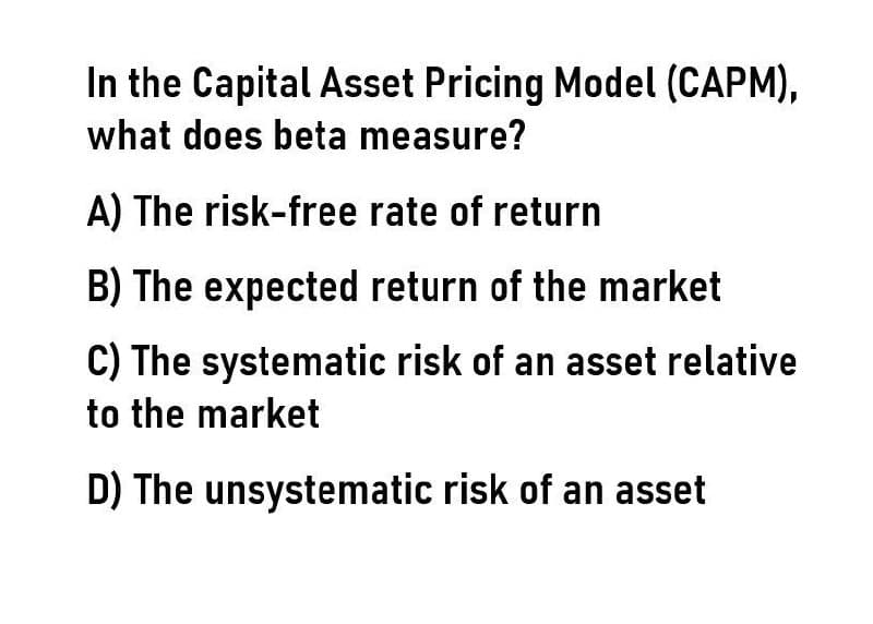 In the Capital Asset Pricing Model (CAPM),
what does beta measure?
A) The risk-free rate of return
B) The expected return of the market
C) The systematic risk of an asset relative
to the market
D) The unsystematic risk of an asset