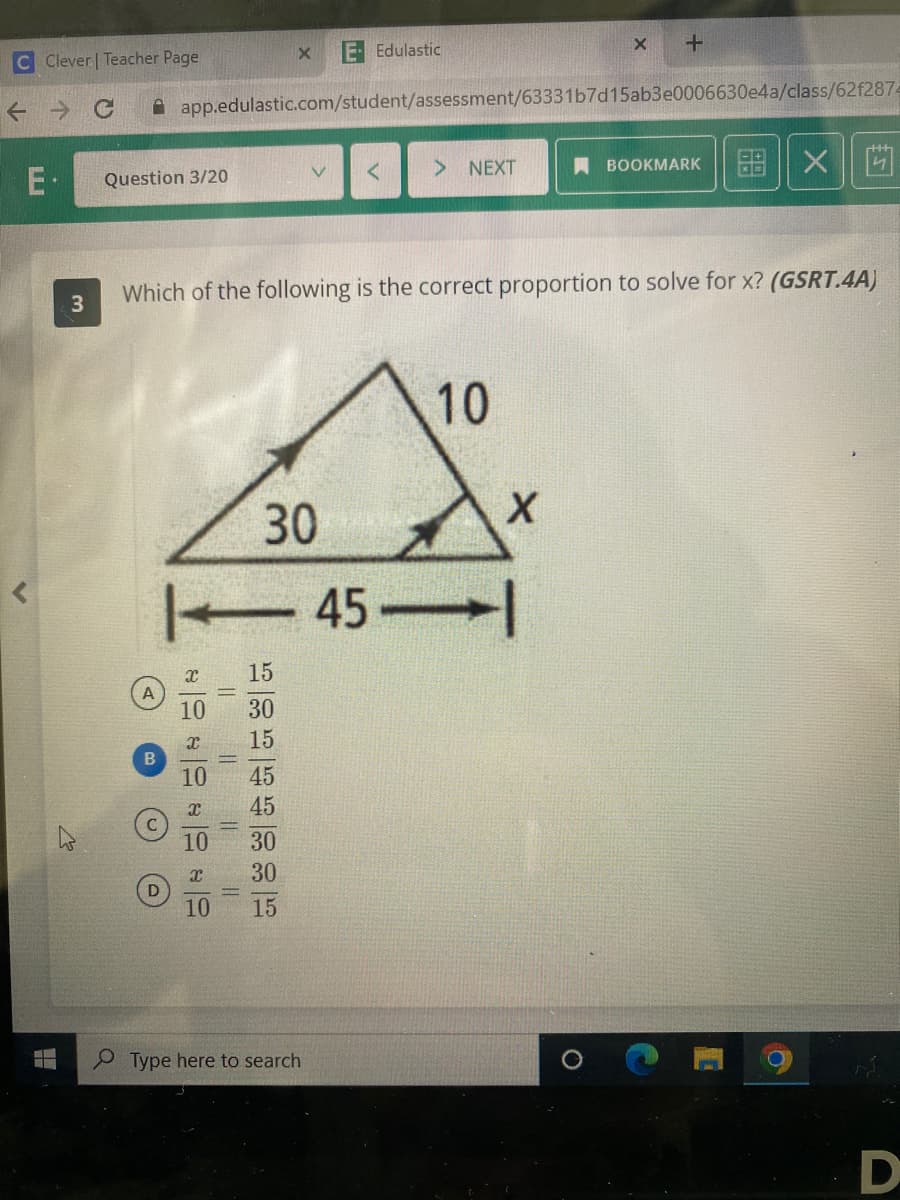 C Clever | Teacher Page
←
C
E.
r
―
3
W
Question 3/20
A
B
app.edulastic.com/student/assessment/63331b7d15ab3e0006630e4a/class/62f2874
x
10
x
10
x
10
30
| 45-
X
Which of the following is the correct proportion to solve for x? (GSRT.4A)
10
X
||
||
15 | 30 15 | 145 45 30 30 15
E- Edulastic
V
Type here to search
< > NEXT
10
X
X
+
O
BOOKMARK
6.8 X
4
O
D