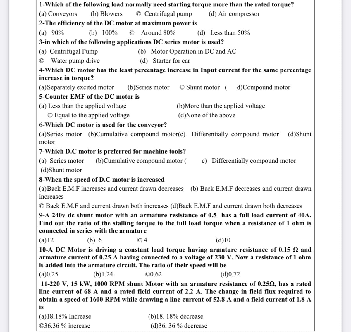 1-Which of the following load normally need starting torque more than the rated torque?
© Centrifugal pump
(a) Conveyors
2-The efficiency of the DC motor at maximum power is
(b) Blowers
(d) Air compressor
(a) 90%
(b) 100%
© Around 80%
(d) Less than 50%
3-in which of the following applications DC series motor is used?
(a) Centrifugal Pump
(b) Motor Operation in DC and AC
© Water pump drive
(d) Starter for car
4-Which DC motor has the least percentage increase in Input current for the same percentage
increase in torque?
(a)Separately excited motor
(b)Series motor
© Shunt motor ( d)Compound motor
5-Counter EMF of the DC motor is
(b)More than the applied voltage
(a) Less than the applied voltage
© Equal to the applied voltage
6-Which DC motor is used for the conveyor?
(d)None of the above
(a)Series motor (b)Cumulative compound motor(c) Differentially compound motor
(d)Shunt
motor
7-Which D.C motor is preferred for machine tools?
(a) Series motor
(b)Cumulative compound motor (
c) Differentially compound motor
(d)Shunt motor
8-When the speed of D.C motor is increased
(a)Back E.M.F increases and current drawn decreases (b) Back E.M.F decreases and current drawn
increases
© Back E.M.F and current drawn both increases (d)Back E.M.F and current drawn both decreases
9-A 240v de shunt motor with an armature resistance of 0.5 has a full load current of 40A.
Find out the ratio of the stalling torque to the full load torque when a resistance of 1 ohm is
connected in series with the armature
(a)12
(b) 6
© 4
(d)10
10-A DC Motor is driving a constant load torque having armature resistance of 0.15 2 and
armature current of 0.25 A having connected to a voltage of 230 V. Now a resistance of 1 ohm
is added into the armature circuit. The ratio of their speed will be
(a)0.25
(b)1.24
©0.62
(d)0.72
11-220 V, 15 kW, 1000 RPM shunt Motor with an armature resistance of 0.252, has a rated
line current of 68 A and a rated field current of 2.2 A. The change in field flux required to
obtain a speed of 1600 RPM while drawing a line current of 52.8 A and a field current of 1.8 A
is
(a)18.18% Increase
(b)18. 18% decrease
©36.36 % increase
(d)36. 36 % decrease
