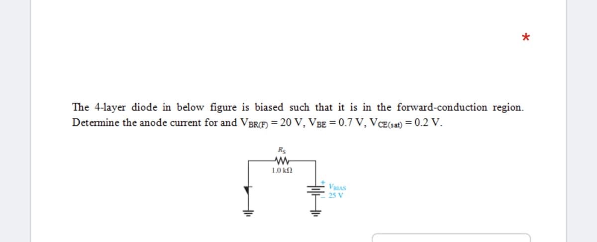 The 4-layer diode in below figure is biased such that it is in the forward-conduction region.
Determine the anode current for and VBRF) = 20 V, VBE = 0.7 V, VCE(sat) = 0.2 V.
Rs
1.0 kn
VBIAS
25 V
