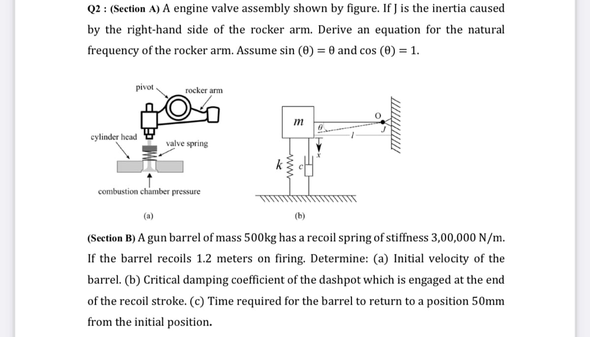 Q2 : (Section A) A engine valve assembly shown by figure. If J is the inertia caused
by the right-hand side of the rocker arm. Derive an equation for the natural
frequency of the rocker arm. Assume sin (0) = 0 and cos (0) = 1.
pivot
rocker arm
m
cylinder head
valve spring
combustion chamber pressure
(a)
(b)
(Section B) A gun barrel of mass 500kg has a recoil spring of stiffness 3,00,000 N/m.
If the barrel recoils 1.2 meters on firing. Determine: (a) Initial velocity of the
barrel. (b) Critical damping coefficient of the dashpot which is engaged at the end
of the recoil stroke. (c) Time required for the barrel to return to a position 50mm
from the initial position.
