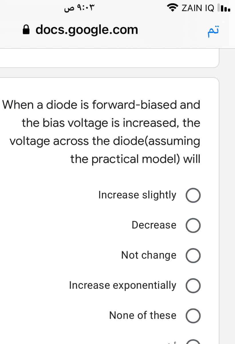 ZAIN IQ I.
A docs.google.com
When a diode is forward-biased and
the bias voltage is increased, the
voltage across the diode(assuming
the practical model) will
Increase slightly O
Decrease
Not change O
Increase exponentially O
None of these
