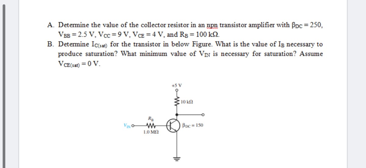 A. Detemine the value of the collector resistor in an npn transistor amplifier with Ppc = 250,
VBB = 2.5 V, Vcc = 9 V, VCE = 4 V, and Rg = 100 k2.
B. Detemine Icsat) for the transistor in below Figure. What is the value of IB necessary to
produce saturation? What minimum value of VIN is necessary for saturation? Assume
%3D
VCE(sat) = 0 V.
+5 V
10 kN
Rg
VINO
BDc = 150
1.0 MN
