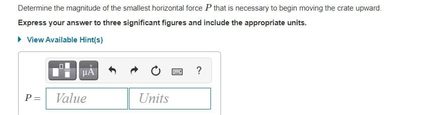 Determine the magnitude of the smallest horizontal force P that is necessary to begin moving the crate upward.
Express your answer to three significant figures and include the appropriate units.
• View Available Hint(s)
HA
?
P =
Value
Units
