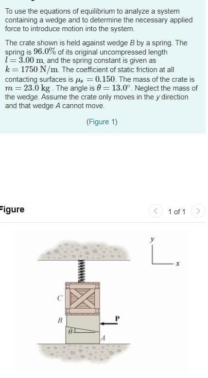 To use the equations of equilibrium to analyze a system
containing a wedge and to determine the necessary applied
force to introduce motion into the system.
The crate shown is held against wedge B by a spring. The
spring is 96.0% of its original uncompressed length
l= 3.00 m, and the spring constant is given as
k = 1750 N/m. The coefficient of static friction at all
contacting surfaces is ls = 0.150. The mass of the crate is
m = 23.0 kg . The angle is 0 = 13.0°. Neglect the mass of
the wedge. Assume the crate only moves in the y direction
and that wedge A cannot move.
(Figure 1)
Figure
1 of 1
В
