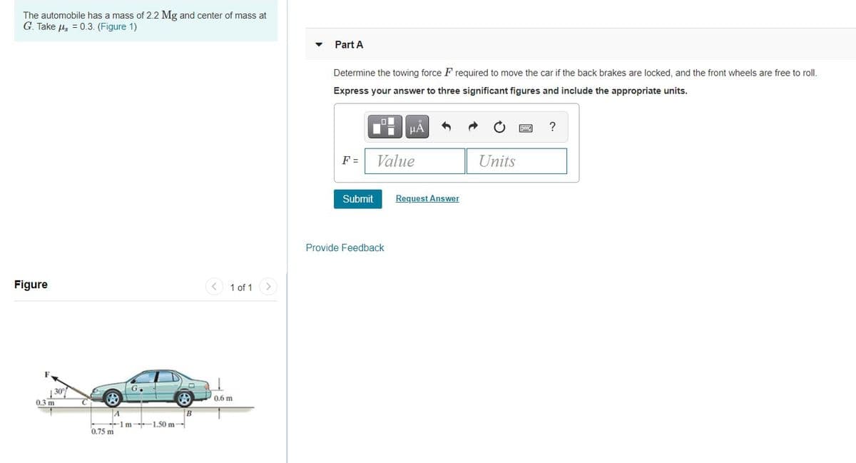 The automobile has a mass of 2.2 Mg and center of mass at
G. Take u, = 0.3. (Figure 1)
Part A
Determine the towing force F required to move the car if the back brakes are locked, and the front wheels are free to roll.
Express your answer to three significant figures and include the appropriate units.
HA
?
F =
Value
Units
Submit
Request Answer
Provide Feedback
Figure
1 of 1
G.
0.6 m
0.3 m
B
A
1m-1.50 m-
0.75 m
