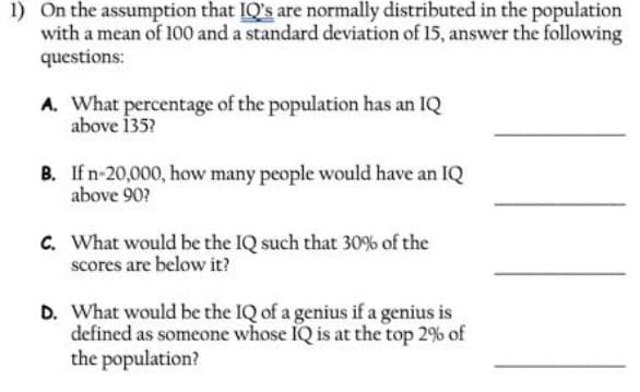 1) On the assumption that IQ's are normally distributed in the population
with a mean of 100 and a standard deviation of 15, answer the following
questions:
A. What percentage of the population has an IQ
above 135?
B. If n-20,000, how many people would have an IQ
above 90?
C. What would be the IQ such that 30% of the
scores are below it?
D. What would be the IQ of a genius if a genius is
defined as someone whose IQ is at the top 2% of
the population?
