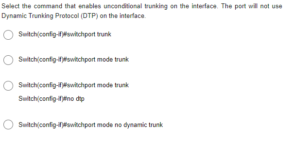 Select the command that enables unconditional trunking on the interface. The port will not use
Dynamic Trunking Protocol (DTP) on the interface.
Switch(config-if)#switchport
trunk
Switch(config-if)#switchport mode trunk
Switch(config-if)#switchport mode trunk
Switch(config-if)#no dtp
Switch(config-if)#switchport mode no dynamic trunk