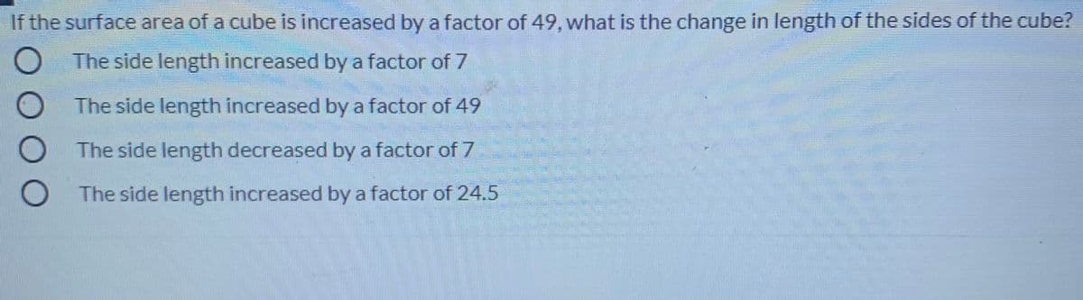 If the surface area of a cube is increased by a factor of 49, what is the change in length of the sides of the cube?
O The side length increased by a factor of 7
O The side length increased by a factor of 49
The side length decreased by a factor of 7
The side length increased by a factor of 24.5
DOO
