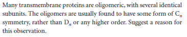 Many transmembrane proteins are oligomeric, with several identical
subunits. The oligonmers are usually found to have some form of C,
symmetry, rather than D, or any higher order. Suggest a reason for
this observation.
