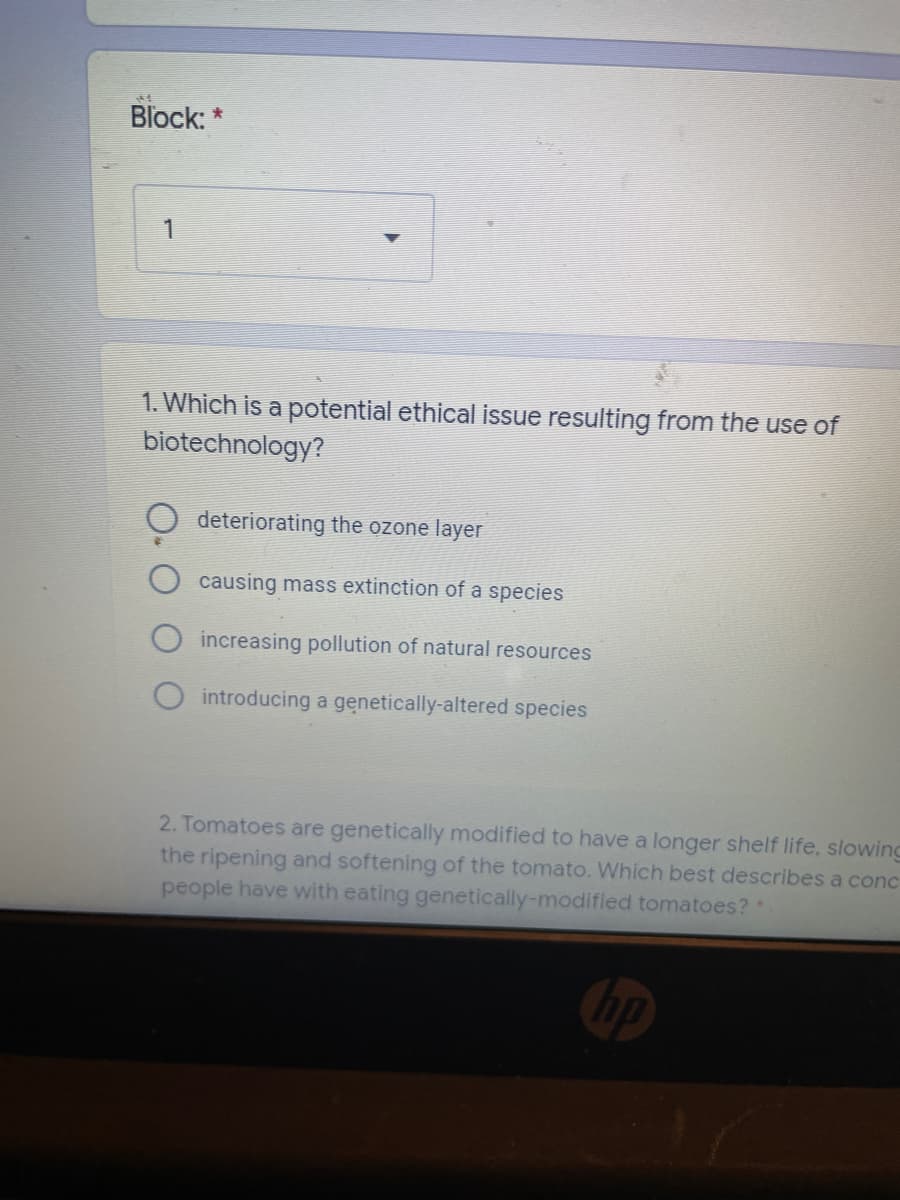 Block: *
1. Which is a potential ethical issue resulting from the use of
biotechnology?
deteriorating the ozone layer
causing mass extinction of a species
increasing pollution of natural resources
introducing a genetically-altered species
2. Tomatoes are genetically modified to have a longer shelf life, slowing
the ripening and softening of the tomato. Which best describes a conc
people have with eating genetically-modified tomatoes?
Cop
