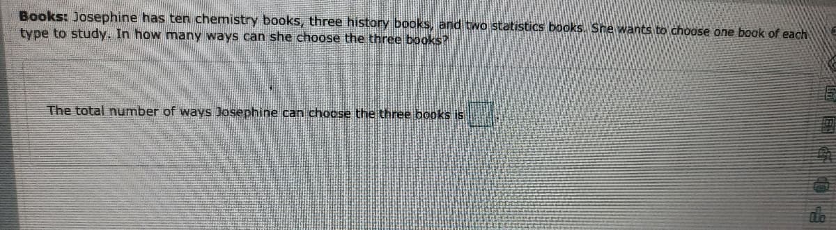 Books: Josephine has ten chemistry books, three history books, and two statistics books. She wants to choose one book of each
type to study. In how many ways can she choose the three books?
The total number of ways Josephine can choose the three books is
