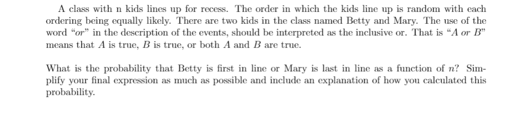 A class with n kids lines up for recess. The order in which the kids line up is random with each
ordering being equally likely. There are two kids in the class named Betty and Mary. The use of the
word “or" in the description of the events, should be interpreted as the inclusive or. That is “A or B"
means that A is true, B is true, or both A and B are true.
What is the probability that Betty is first in line or Mary is last in line as a function of n? Sim-
plify your final expression as much as possible and include an explanation of how you calculated this
probability.
