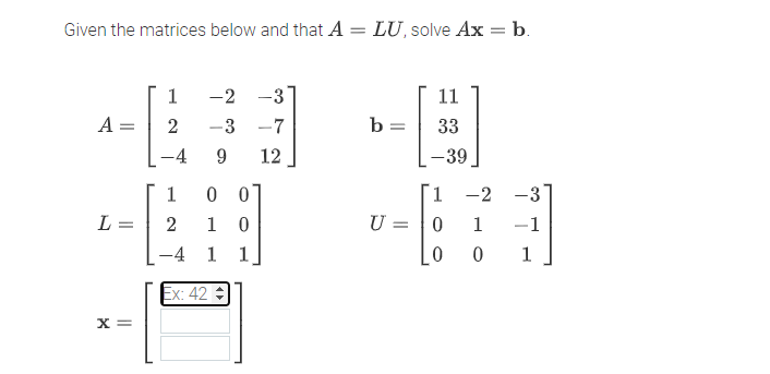 Given the matrices below and that A = LU, solve Ax = b.
%3D
1
-2 -3
11
A =
2
-3 -7
b =
33
4
12
-39
1
0 0
1
-2 -3
L
2
1
U = 0
1
-1
-4 1 1
1
Ex: 42
X =
