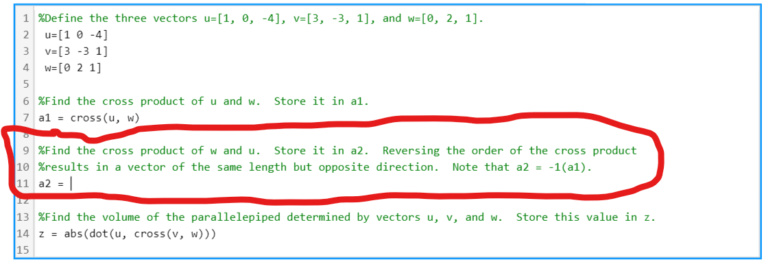 1 %Define the three vectors u=[1, 0, -4], v=[3, -3, 1], and w=[0, 2, 1].
u=[1 0 -4]
3
v=[3 -3 1]
4
w=[0 2 1]
6 %Find the cross product of u and w.
Store it in a1.
7 a1 = cross (u, w)
of
9 %Find the cross product of w and u.
10 %results in a vector of the same length but opposite direction.
11 a2 = |
Store it in a2.
Reversing the order of the cross product
Note that a2 = -1(a1).
13 %Find the volume of the parallelepiped determined by vectors u, v, and w.
14 z = abs(dot(u, cross(v, w)))
15
Store this value in z.
