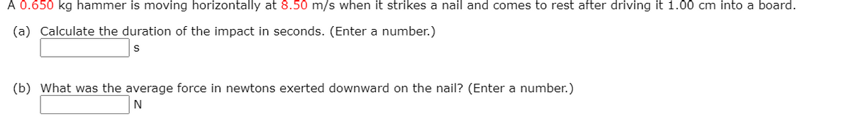 A 0.650 kg hammer is moving horizontally at 8.50 m/s when it strikes a nail and comes to rest after driving it 1.00 cm into a board.
(a) Calculate the duration of the impact in seconds. (Enter a number.)
(b) What was the average force in newtons exerted downward on the nail? (Enter a number.)
