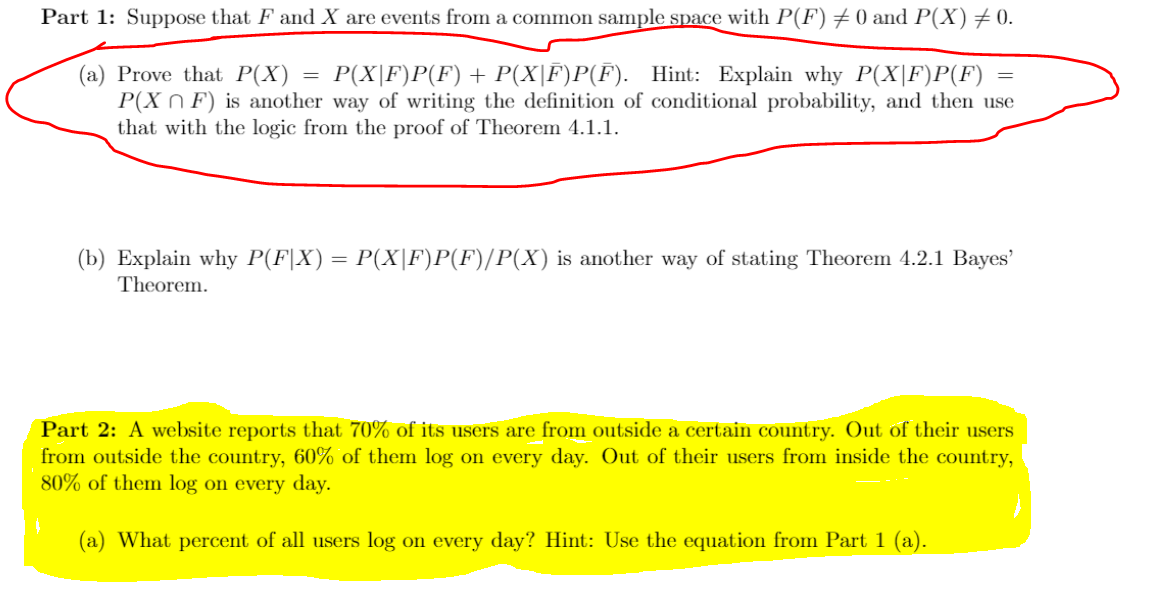 Part 1: Suppose that F and X are events from a common sample space with P(F) +0 and P(X)+0.
(a) Prove that P(X)
P(X n F) is another way of writing the definition of conditional probability, and then use
that with the logic from the proof of Theorem 4.1.1.
P(X|F)P(F) + P(X|F)P(F). Hint: Explain why P(X|F)P(F)
(b) Explain why P(F|X) = P(X|F)P(F)/P(X) is another way of stating Theorem 4.2.1 Bayes'
Theorem.
Part 2: A website reports that 70% of its users are from outside a certain country. Out of their users
from outside the country, 60% of them log on every day. Out of their users from inside the country,
80% of them log on every day.
(a) What percent of all users log on every day? Hint: Use the equation from Part 1 (a).
