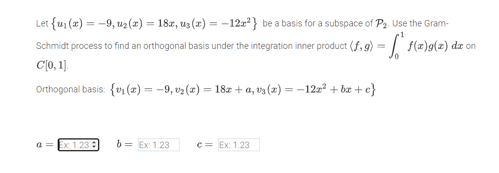 Let {u1 (x) = -9, u2 (æ) = 18x, u3 (x) :
-12x2} be a basis for a subspace of P2. Use the Gram-
Schmidt process to find an orthogonal basis under the integration inner product (f, g) = | f(x)g(x) dx on
C[0, 1].
Orthogonal basis: {v1 (x) = –9, v2 (x) = 18x + a, v3 (x) = -12a? + bæ + c}
a = Ex: 1.23
b = Ex: 1.23
c = Ex: 1.23
