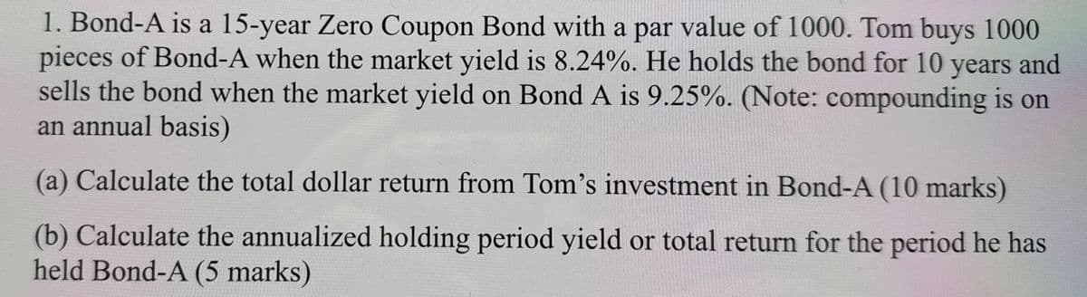 1. Bond-A is a 15-year Zero Coupon Bond with a par value of 1000. Tom buys 1000
pieces of Bond-A when the market yield is 8.24%. He holds the bond for 10 years and
sells the bond when the market yield on Bond A is 9.25%. (Note: compounding is on
an annual basis)
(a) Calculate the total dollar return from Tom's investment in Bond-A (10 marks)
(b) Calculate the annualized holding period yield or total return for the period he has
held Bond-A (5 marks)