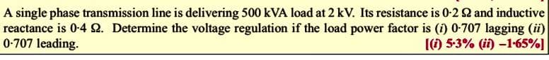 A single phase transmission line is delivering 500 kVA load at 2 kV. Its resistance is 0-2 2 and inductive
reactance is 0-4 Q. Determine the voltage regulation if the load power factor is (i) 0-707 lagging (ii)
0-707 leading.
(() 5-3% (ii)-1-65%]
