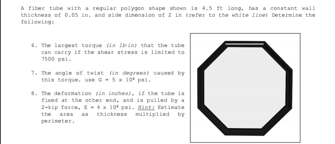 A fiber tube with a regular polygon shape shown is 4.5 ft long, has
thickness of 0.05 in. and side dimension of 2 in (refer to the white line) Determine the
following:
a constant wall
6. The largest torque (in lbin) that the tube
can carry if the shear stress is limited to
7500 psi.
7. The angle of twist
this torque. use G = 5 x 106 psi.
(in degrees) caused by
8. The deformation (in inches), if the tube is
fixed at the other end, and is pulled by a
2-kip force, E = 4 x 106 psi. Hint: Estimate
by
the
area
as
thickness
multiplied
perimeter.
