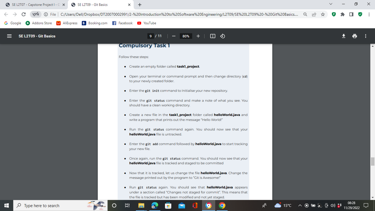 SE L2T07 - Capstone Project I - OX
← → C VIN Ⓒ File
G Google
I
Addons Store
SE L2T09 - Git Basics
Type here to search
SE L2T09 - Git Basics
C:/Users/Dell/Dropbox/DT20070002991/2-%20Introduction%20to%20Software%20Engineering/L2T09/SE%20L2T09%20-%20Git%20Basics....
AliExpress B. Booking.com Facebook ► YouTube
O
X +
Compulsory Task 1
Follow these steps:
.
9 / 11
.
80% + | A
• Open your terminal or command prompt and then change directory (cd)
to your newly created folder.
Enter the git init command to Initialise your new repository.
Enter the git status command and make a note of what you see. You
should have a clean working directory.
Create an empty folder called task1_project
Create a new file in the task1_project folder called helloWorld.java and
write a program that prints out the message "Hello World!"
Run the git status command again. You should now see that your
helloWorld.java file is untracked.
Enter the git add command followed by helloWorld.java to start tracking
your new file.
• Once again, run the git status command. You should now see that your
helloWorld.java file is tracked and staged to be committed
Now that it is tracked, let us change the file helloWorld.java. Change the
message printed out by the program to "Git is Awesome!"
Run git status again. You should see that helloWorld.java appears
under a section called "Changes not staged for commit". This means that
the file is tracked but has been modified and not yet staged.
F:
88
15°C
Q
℗ I
4)
08:28
11/29/2022
⠀
X
:
□