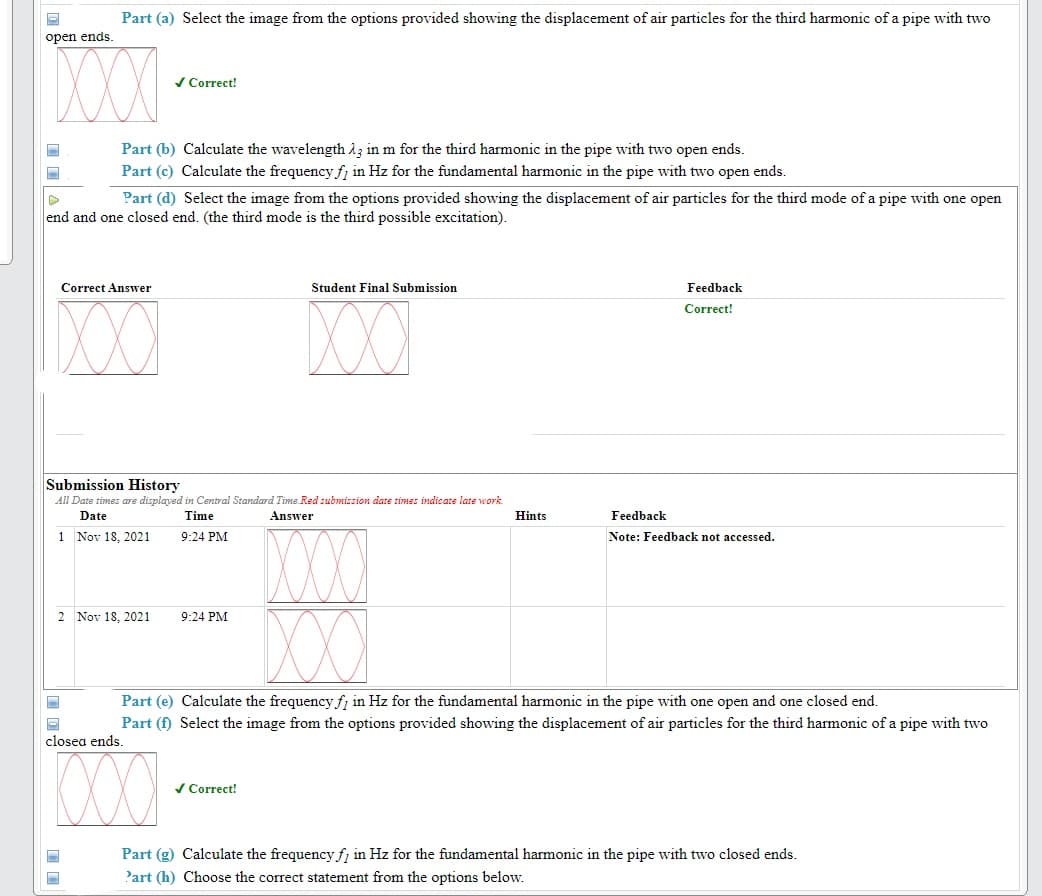 Part (a) Select the image from the options provided showing the displacement of air particles for the third harmonic of a pipe with two
open ends
XXX
/ Correct!
Part (b) Calculate the wavelength 13 in m for the third harmonic in the pipe with two open ends.
Part (c) Calculate the frequency fj in Hz for the fundamental harmonic in the pipe with two open ends.
Part (d) Select the image from the options provided showing the displacement of air particles for the third mode of a pipe with one open
end and one closed end. (the third mode is the third possible excitation).
Correct Answver
Student Final Submission
Feedback
XX
Correct!
Submission History
All Date times ars displayed in Central Standard Time.Red submission date times indicate late work.
Answer
Date
Time
Hints
Feedback
1 Nov 18, 2021
9:24 PM
Note: Feedback not accessed.
2 Nov 18, 2021
9:24 PM
Part (e) Calculate the frequency fj in Hz for the fundamental harmonic in the pipe with one open and one closed end.
Part (f) Select the image from the options provided showing the displacement of air particles for the third harmonic of a pipe with two
closea ends.
/ Correct!
Part (g) Calculate the frequency f, in Hz for the fundamental harmonic in the pipe with two closed ends.
Part (h) Choose the correct statement from the options below.
