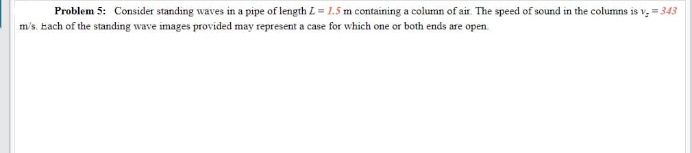 Problem 5: Consider standing waves in a pipe of length L = 1.5 m containing a column of air. The speed of sound in the columns is v, = 343
m/s. Each of the standing wave images provided may represent a case for which one or both ends are open.
