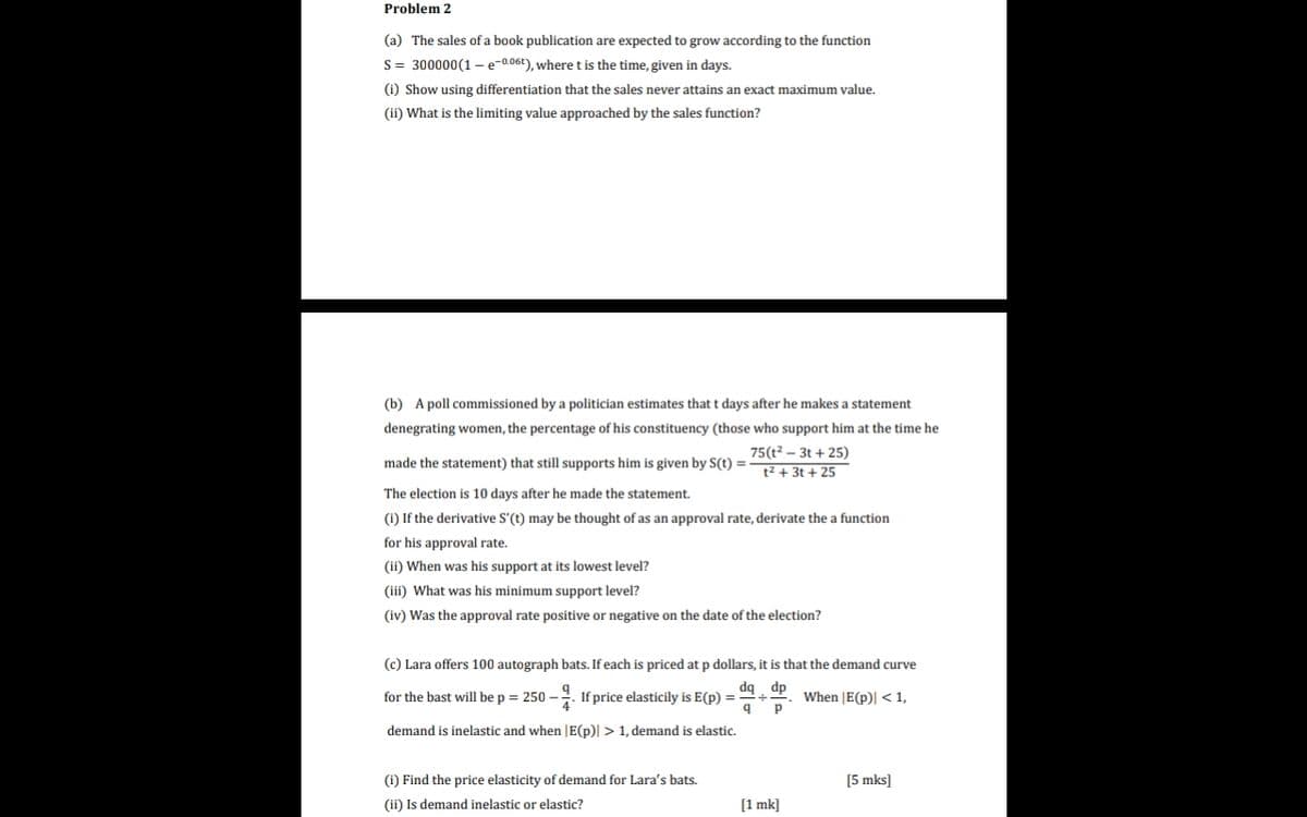 Problem 2
(a) The sales of a book publication are expected to grow according to the function
S= 300000(1-e-0.06t), where t is the time, given in days.
(i) Show using differentiation that the sales never attains an exact maximum value.
(ii) What is the limiting value approached by the sales function?
(b) A poll commissioned by a politician estimates that t days after he makes a statement
denegrating women, the percentage of his constituency (those who support him at the time he
75(t? – 3t + 25)
t2 + 3t + 25
made the statement) that still supports him is given by S(t) =
The election is 10 days after he made the statement.
(i) If the derivative S'(t) may be thought of as an approval rate, derivate the a function
for his approval rate.
(ii) When was his support at its lowest level?
(iii) What was his minimum support level?
(iv) Was the approval rate positive or negative on the date of the election?
(c) Lara offers 100 autograph bats. If each is priced at p dollars, it is that the demand curve
dq dp
for the bast will be p = 250 –. If price elasticily is E(p) =
When |E(p)| < 1,
demand is inelastic and when |E(p)| >1, demand is elastic.
(i) Find the price elasticity of demand for Lara's bats.
[5 mks]
(ii) Is demand inelastic or elastic?
[1 mk]
