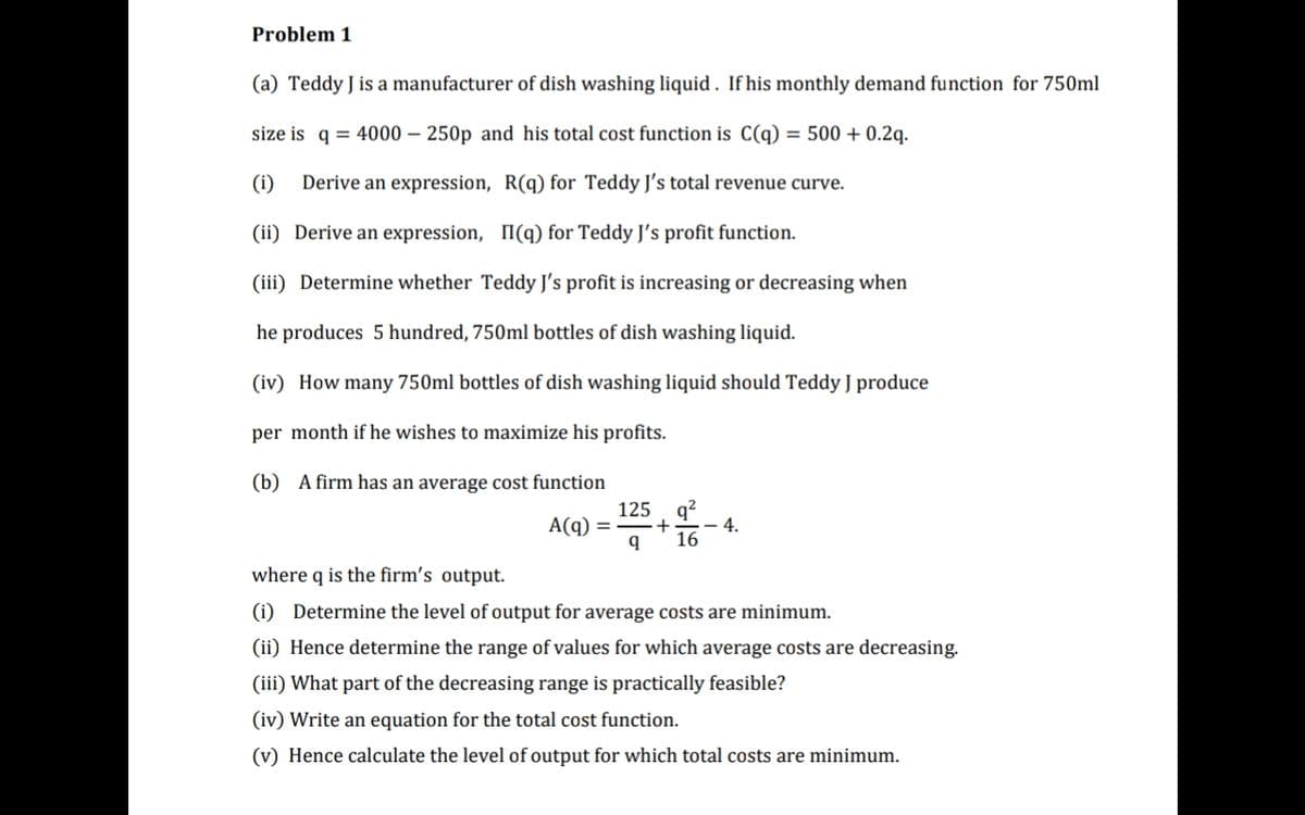 Problem 1
(a) Teddy J is a manufacturer of dish washing liquid . If his monthly demand function for 750ml
size is q = 4000 – 250p and his total cost function is C(q) = 500 + 0.2q.
(i)
Derive an expression, R(q) for Teddy J's total revenue curve.
(ii) Derive an expression, I(q) for Teddy J's profit function.
(iii) Determine whether Teddy J's profit is increasing or decreasing when
he produces 5 hundred, 750ml bottles of dish washing liquid.
(iv) How many 750ml bottles of dish washing liquid should Teddy J produce
per month if he wishes to maximize his profits.
(b) A firm has an average cost function
q?
4.
16
125
A(q)
where q is the firm's output.
(i) Determine the level of output for average costs are minimum.
(ii) Hence determine the range of values for which average costs are decreasing.
(iii) What part of the decreasing range is practically feasible?
(iv) Write an equation for the total cost function.
(v) Hence calculate the level of output for which total costs are minimum.
